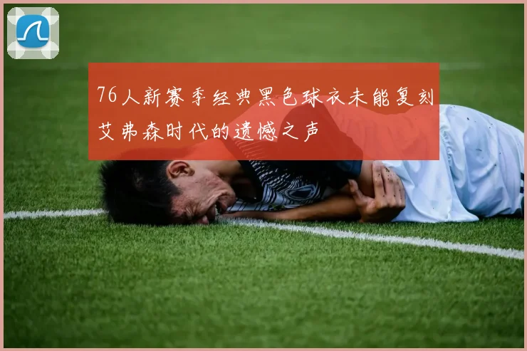 76人新赛季经典黑色球衣未能复刻艾弗森时代的遗憾之声