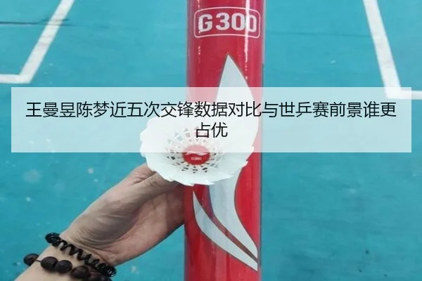 王曼昱陈梦近五次交锋数据对比与世乒赛前景谁更占优