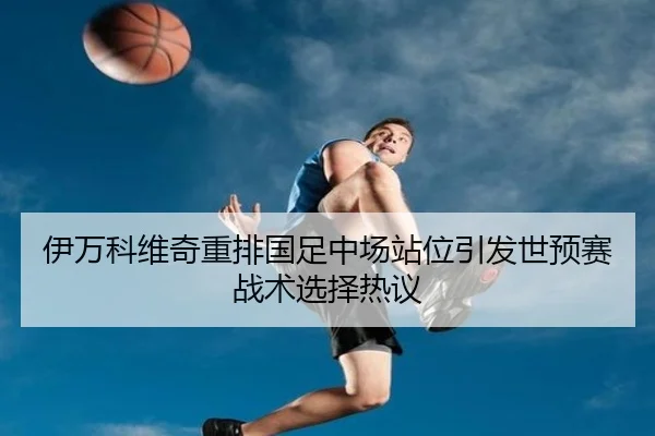 伊万科维奇重排国足中场站位引发世预赛战术选择热议